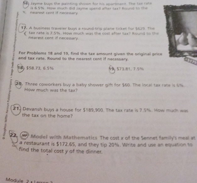 Jayme buys the painting shown for his apartment. The tax rate 
is 6.5%. How much did Jayme spend after tax? Round to the 
nearest cent if necessary 
17. A business traveler buys a round-trip plane ticket for $629. The 
tax rate is 7.5%. How much was the cost after tax? Round to the 
nearest cent if necessary. 
For Problems 18 and 19, find the tax amount given the original price 
and tax rate. Round to the nearest cent if necessary.
18, $58.73, 6.5% 19, $73.81, 7.5%
20. Three coworkers buy a baby shower gift for $60. The local tax rate is 6%. 
How much was the tax? 
21. Devansh buys a house for $189,900. The tax rate is 7.5%. How much was 
the tax on the home? 
5 2. MP Model with Mathematics The cost x of the Sennet family's meal at 
a restaurant is $172.65, and they tip 20%. Write and use an equation to 
find the total cost y of the dinner. 
Module 2 1