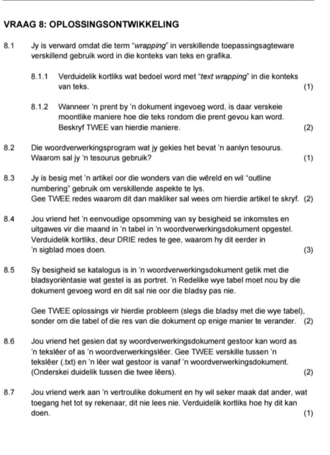 VRAAG 8: OPLOSSINGSONTWIKKELING
8.1 Jy is verward omdat die term “wrapping” in verskillende toepassingsagteware
verskillend gebruik word in die konteks van teks en grafika.
8.1.1 Verduidelik kortliks wat bedoel word met 'text wrapping' in die konteks (1)
van teks.
8.1.2 Wanneer 'n prent by 'n dokument ingevoeg word, is daar verskeie
moontlike maniere hoe die teks rondom die prent gevou kan word.
Beskryf TWEE van hierdie maniere. (2)
8.2 Die woordverwerkingsprogram wat jy gekies het bevat 'n aanlyn tesourus.
Waarom sal jy 'n tesourus gebruik? (1)
8.3 Jy is besig met 'n artikel oor die wonders van die wêreld en wil “outline
numbering' gebruik om verskillende aspekte te lys.
Gee TWEE redes waarom dit dan makliker sal wees om hierdie artikel te skryf. (2)
8.4 Jou vriend het 'n eenvoudige opsomming van sy besigheid se inkomstes en
uitgawes vir die maand in 'n tabel in 'n woordverwerkingsdokument opgestel.
Verduidelik kortliks, deur DRIE redes te gee, waarom hy dit eerder in (3)
'n sigblad moes doen.
8.5 Sy besigheid se katalogus is in 'n woordverwerkingsdokument getik met die
bladsyoriëntasie wat gestel is as portret. 'n Redelike wye tabel moet nou by die
dokument gevoeg word en dit sal nie oor die bladsy pas nie.
Gee TWEE oplossings vir hierdie probleem (slegs die bladsy met die wye tabel),
sonder om die tabel of die res van die dokument op enige manier te verander. (2)
8.6 Jou vriend het gesien dat sy woordverwerkingsdokument gestoor kan word as
'n tekslêer of as 'n woordverwerkingslêer. Gee TWEE verskille tussen 'n
tekslêer (.txt) en 'n lêer wat gestoor is vanaf 'n woordverwerkingsdokument. (2)
(Onderskei duidelik tussen die twee lêers).
8.7 Jou vriend werk aan 'n vertroulike dokument en hy wil seker maak dat ander, wat
toegang het tot sy rekenaar, dit nie lees nie. Verduidelik kortliks hoe hy dit kan
doen. (1)