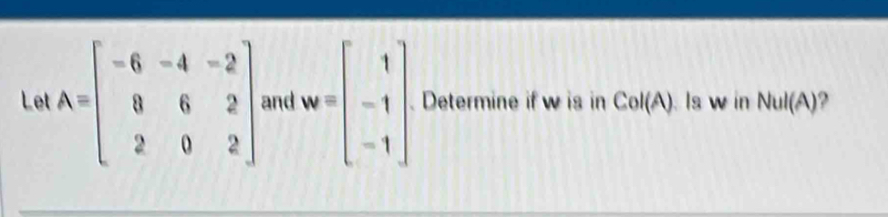 Let A=beginbmatrix -6&-4&-2 0&6&2 2&0&2endbmatrix and w=beginbmatrix 1 -1 -1endbmatrix Determine if w is in CoI(A). Is w in NuI(A)