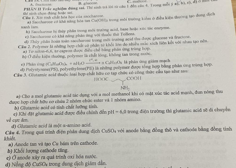 A. fructosse. B. glucose. C. maltose.
PHẢN II Trắc nghiệm đúng sai. Thí sinh trả lời từ câu 1 đến câu 4. Trong mỗi ý a), b), c), d) ở mời C
thí sinh chọn đúng hoặc sai.
Cầu 1. Xét tính chất hóa học của saccharose.
a) Saccharose có khả năng hòa tan Cu(OH)₂ trong môi trường kiểm ở điều kiện thường tạo dung dịch
xanh lam.
b) Saccharose bị thủy phân trong môi trường acid, base hoặc xúc tác enzyme.
c) Saccharose có khả năng phản ứng với thuốc thử Tollens.
d) Thủy phân hoản toàn saccharose trong môi trường acid thu được glucose và fructose.
Câu 2. Polymer là những hợp chất có phân tử khối lớn do nhiều mắc xích liên kết với nhau tạo nên.
a) Tơ nilon-6,6, tơ capron được điều chế bằng phản ứng trùng hợp.
b) Ở điều kiện thường, polymer là chất lỏng, không tan trong nước.
c) Phản ứng (C_6H_10O_5)_n+nH_2Oxrightarrow t^0,xtnC_6H_12O_6 là phản ứng giảm mạch
d) Polystyrene(PS), polyethylene(PE) là những polymer được tổng hợp bằng phản ứng trùng hợp.
Câu 3. Glutamic acid thuộc loại hợp chất hữu cơ tạp chức có công thức cấu tạo như sau:
HOOC COOH
NH_2
a) Cho a mol glutamic acid tác dụng với a mol methanol khi có mặt xúc tác acid mạnh, đun nóng thu
được hợp chất hữu cơ chứa 2 nhóm chức ester và 1 nhóm amino.
b) Glutamic acid có tính chất lưỡng tính.
c) Khi đặt glutamic acid được điều chỉnh đến pH=6,0 trong điện trường thì glutamic acid sẽ di chuyền
về cực âm.
d) Glutamic acid là một α-amino acid.
Câu 4. Trong quá trình điện phân dung dịch CuSO₄ với anode bằng đồng thô và cathode bằng đồng tinh
khiết.
a) Anode tan và tạo Cu bám trên cathode.
b) Khối lượng cathode tăng.
c) Ở anode xảy ra quá trình oxi hóa nước.
d) Nồng độ Cu SO_4 trong dung dịch giảm dần.