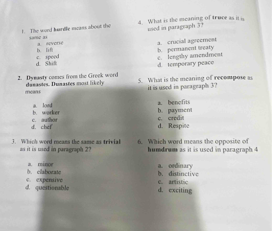 The word hurdle means about the 4. What is the meaning of truce as it is
used in paragraph 3?
same as
a. reverse
a. crucial agreement
b. lift
c. speed b. permanent treaty
d. Shift c. lengthy amendment
d. temporary peace
2. Dynasty comes from the Greek word
dunastes. Dunastes most likely 5. What is the meaning of recompose as
means it is used in paragraph 3?
a. lord a. benefits
b. worker b. payment
c. author c. credit
d. chef d. Respite
3. Which word means the same as trivial 6. Which word means the opposite of
as it is used in paragraph 2? humdrum as it is used in paragraph 4
a. minor a. ordinary
b. elaborate b. distinctive
c. expensive c. artistic
d. questionable d. exciting