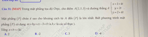 [MAP] Trong mặt phẳng tọa độ Oxyz, cho điểm A(2,5,3) và đường thắng d:beginarrayl x=1+4t y=2t z=2+4tendarray.
Mặt phẳng (P) chứa đ sao cho khoảng cách từ A đến (P) là lớn nhất. Biết phương trình mặt
phẳng (P) có dạng ax+by+cz-3=0(a (a, b, c là các số thực ).
Tổng a+b+cbi
A. 2 B. -2 C. 3 D. -4