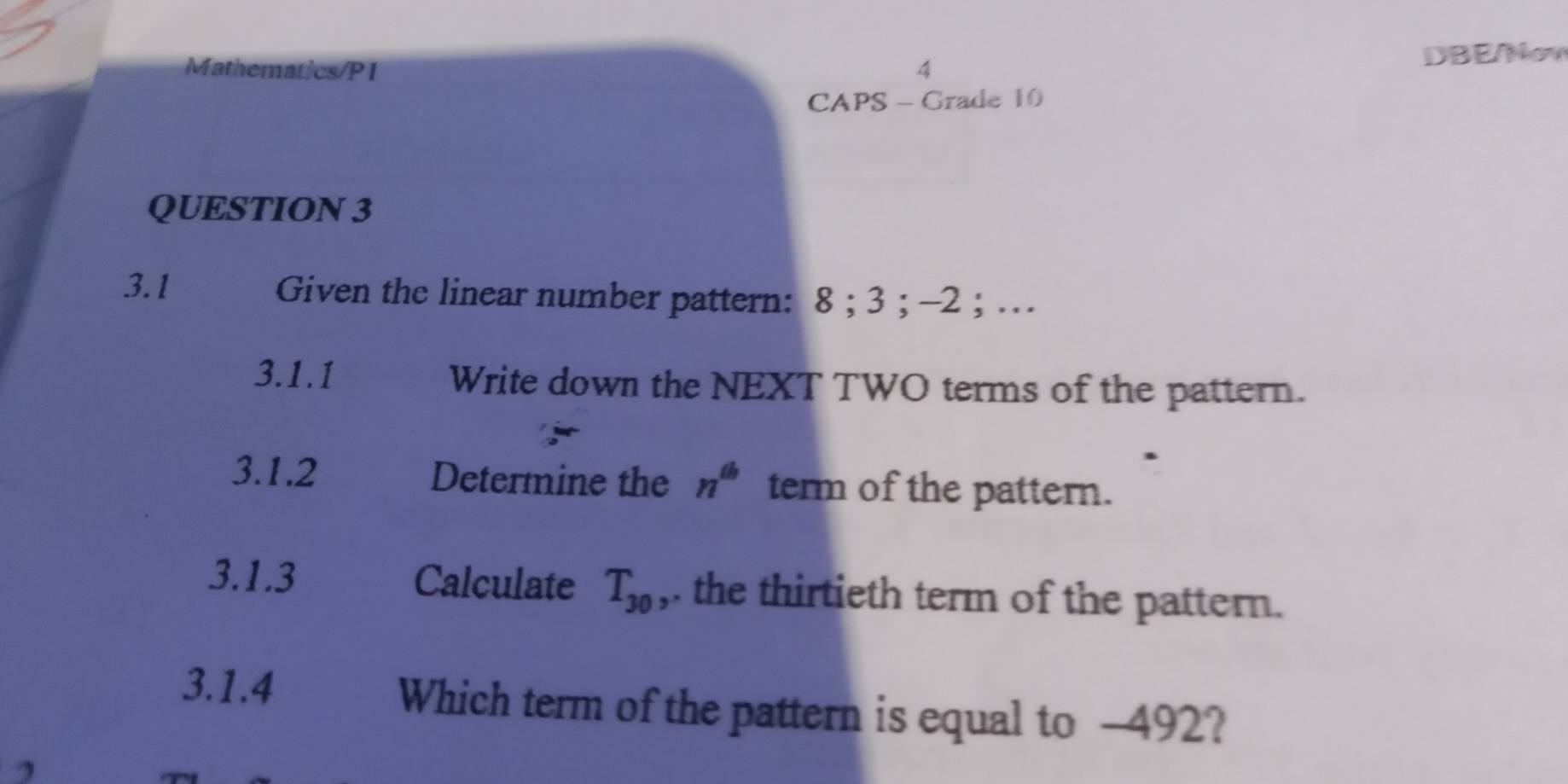 Mathematics/P1 4 DBE/Nov 
CAPS - Grade 10 
QUESTION 3 
3.1 Given the linear number pattern: 8; 3; -2; … 
3.1.1 Write down the NEXT TWO terms of the pattern. 
3.1.2 Determine the n^(th) term of the pattern. 
3.1.3 Calculate T_30 ,. the thirtieth term of the pattern. 
3.1.4 Which term of the pattern is equal to -492?