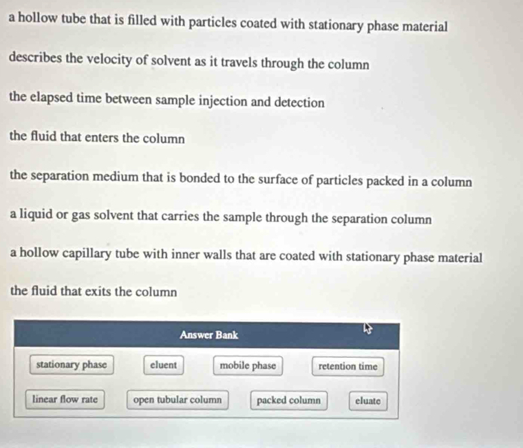 a hollow tube that is filled with particles coated with stationary phase material 
describes the velocity of solvent as it travels through the column 
the elapsed time between sample injection and detection 
the fluid that enters the column 
the separation medium that is bonded to the surface of particles packed in a column 
a liquid or gas solvent that carries the sample through the separation column 
a hollow capillary tube with inner walls that are coated with stationary phase material 
the fluid that exits the column 
Answer Bank 
stationary phase eluent mobile phase retention time 
linear flow rate open tubular column packed column eluate