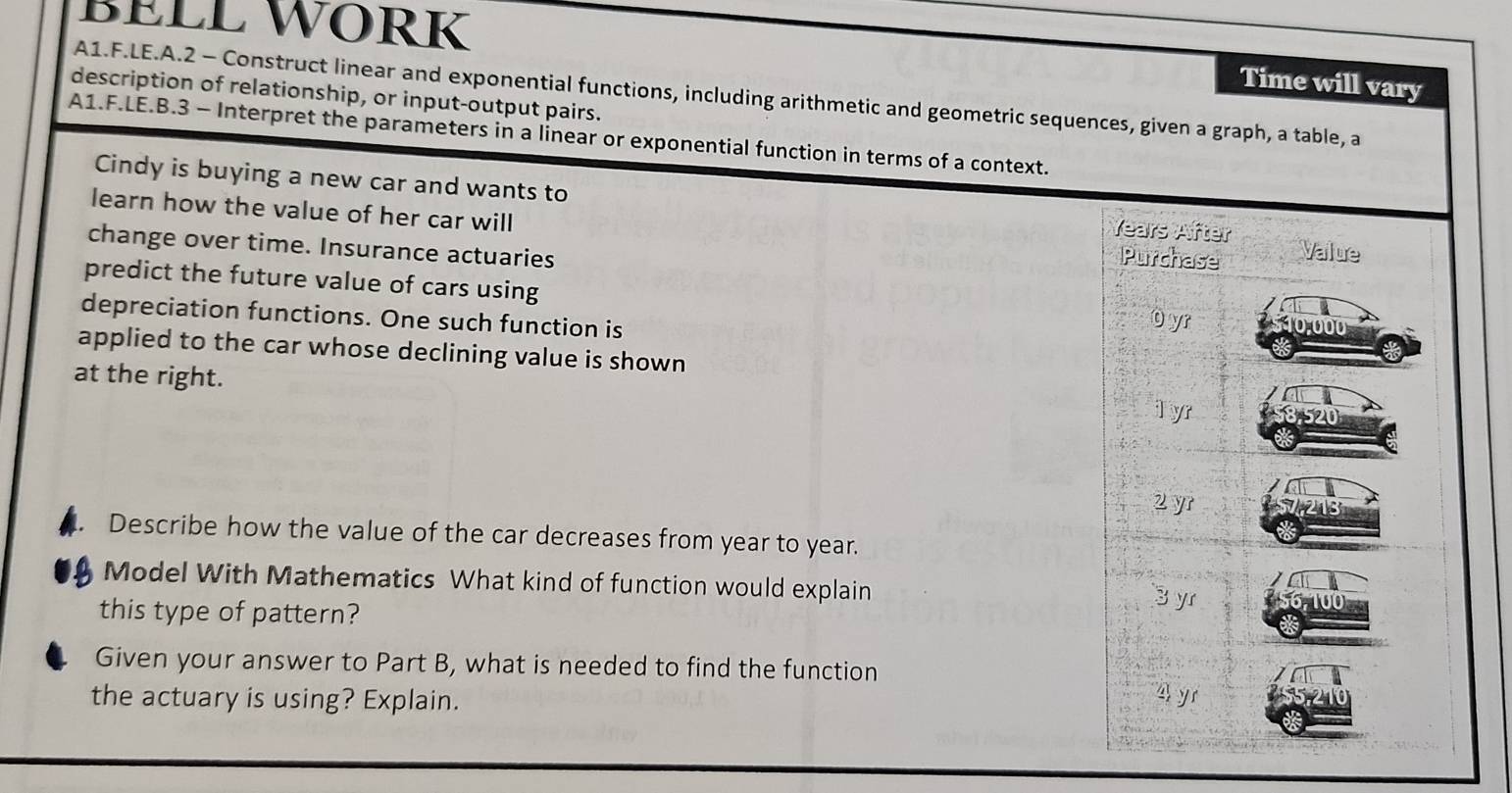 BELL WÖRK 
Time will vary 
description of relationship, or input-output pairs. A1.F.LE.A.2 - Construct linear and exponential functions, including arithmetic and geometric sequences, given a graph, a table, a 
A1.F.LE.B.3 - Interpret the parameters in a linear or exponential function in terms of a context. 
Cindy is buying a new car and wants to Years After 
learn how the value of her car will Purchase Value 
change over time. Insurance actuaries 
predict the future value of cars using 10,000
depreciation functions. One such function is 
O yr 
applied to the car whose declining value is shown 
at the right. 1 yr 8520
2 yr 
Describe how the value of the car decreases from year to year. 
Model With Mathematics What kind of function would explain 3 yr 00
this type of pattern? 
Given your answer to Part B, what is needed to find the function 
the actuary is using? Explain. 
4 yr