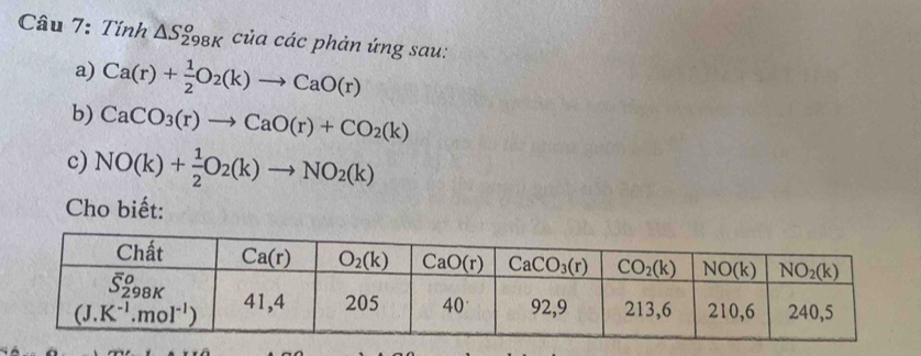 Tính △ S_(298K)^o của các phản ứng sau:
a) Ca(r)+ 1/2 O_2(k)to CaO(r)
b) CaCO_3(r)to CaO(r)+CO_2(k)
c) NO(k)+ 1/2 O_2(k)to NO_2(k)
Cho biết: