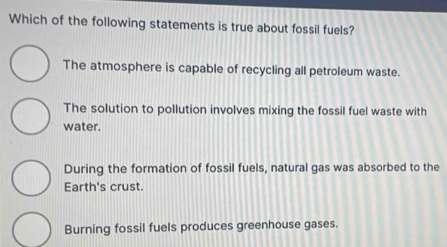 Which of the following statements is true about fossil fuels?
The atmosphere is capable of recycling all petroleum waste.
The solution to pollution involves mixing the fossil fuel waste with
water.
During the formation of fossil fuels, natural gas was absorbed to the
Earth's crust.
Burning fossil fuels produces greenhouse gases.