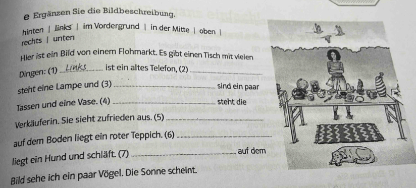 Ergänzen Sie die Bildbeschreibung.
hinten | Jinks | im Vordergrund | in der Mitte | oben |
rechts | unten
Hier ist ein Bild von einem Flohmarkt. Es gibt einen Tisch mit vielen
Dingen: (1)_
ist ein altes Telefon, (2)_
steht eine Lampe und (3)_
sind ein paar
Tassen und eine Vase. (4)_
steht die
Verkäuferin. Sie sieht zufrieden aus. (5)_
auf dem Boden liegt ein roter Teppich. (6)_
liegt ein Hund und schläft. (7)_
auf dem
Bild sehe ich ein paar Vögel. Die Sonne scheint.