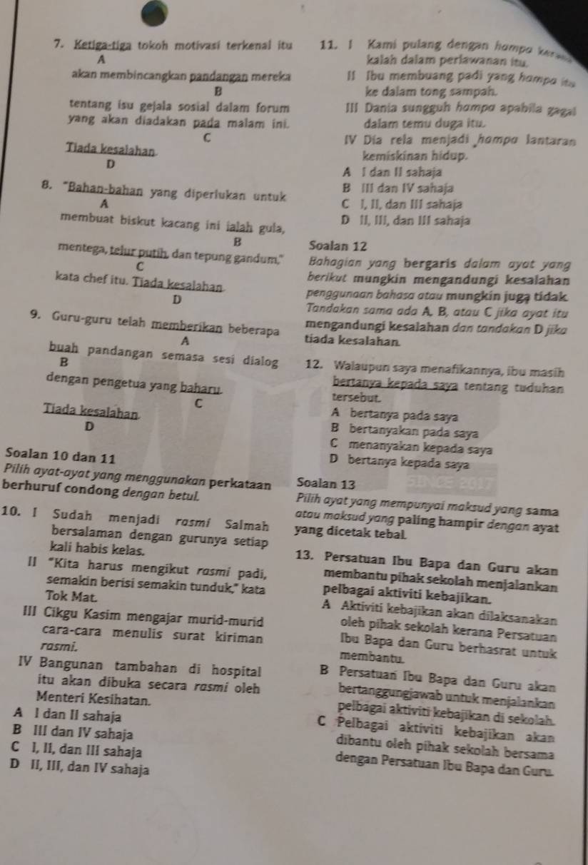 Ketiga-tiga tokoh motivasi terkenal itu 11. I Kami pulang dengan hompo ken 
A kalah dalam perlawanan itu.
akan membincangkan pandangan mereka Il Ibu membuang padi yang humpo itu
B ke dalam tong sampah.
tentang isu gejala sosial dalam forum III Dania sungguh hɑmpɑ apabila gagal
yang akan diadakan pada malam ini. dalam temu duga itu.
C IV Día rela menjadi hompo lantaran
Tiada kesalahan kemiskinan hidup.
D
A I dan II sahaja
B III dan IV sahaja
8. “Bahan-bahan yang diperiukan untuk C l, II, dan III sahaja
A
membuat biskut kacang ini ialah gula, D II, III, dan III sahaja
B Soalan 12
mentega, telur putih, dan tepung gandum." Bahagian yang bergaris dalam ayot yang
C
berikut mungkin mengandungi kesalahan
kata chef itu. Tiada kesalahan.
D
penggunaan bahasɑ ɑtau mungkin jugą tidak
Tandakan sama ada A, B, atau C jika ayat itu
mengandungi kesalahan dɑn tɑndokan D jika
9. Guru-guru telah memberikan beberapa tiada kesalahan.
A
buah pandangan semasa sesi dialog 12. Walaupun saya menafikannya, ibu masih
B
bertanya kepada saya tentang tuduhan
dengan pengetua yang baharu. tersebut.
C
Tiada kesalahan
A bertanya pada saya
D
B bertanyakan pada saya
C menanyakan kepada saya
Soalan 10 dan 11
Dbertanya kepada saya
Pilih ayat-ayat yang menggunakan perkataan Soalan 13
berhuruf condong dengan betul. Pilih ayat yang mempunyai maksud yang sama
otou moksud yong paling hampir dengon ayat 
10. I Sudah menjadi rosmi Salmah yang dicetak tebal.
bersalaman dengan gurunya setiap
kali habis kelas. 13. Persatuan Ibu Bapa dan Guru akan
II “Kita harus mengikut rosmi padi, membantu pihak sekolah menjalankan
semakin berísi semakin tunduk,' kata pelbagai aktiviti kebajikan.
A Aktiviti kebajīkan akan dilaksanakan
III Cikgu Kasim mengajar murid-murid
Tok Mat. oleh pihak sekolah kerana Persatuan
cara-cara menulis surat kiriman
rasmi.
Ibu Bapa dan Guru berhasrat untuk
membantu.
IV Bangunan tambahan di hospital B Persatuan Ibu Bapa dan Guru akan
itu akan dibuka secara røsmi oleh
bertanggungjawab untuk menjalankan
Menteri Kesihatan.
pelbágai aktiviti kebajikan di sekolah.
A l dan II sahaja
C Pelbagai aktiviti kebajikan akan
dibantu oleh píhak sekolah bersama
C I, II, dan III sahaja
B III dan IV sahaja dengan Persatuan Ibu Bapa dan Guru.
D II, III, dan IV sahaja