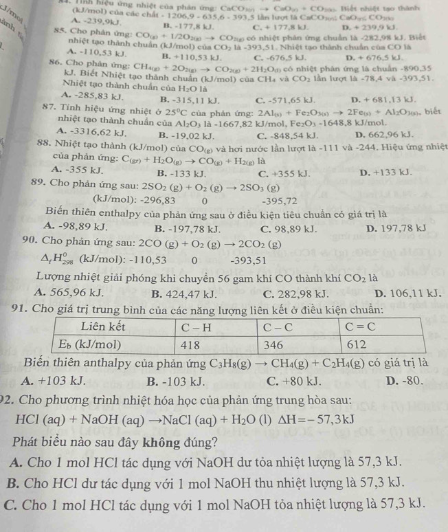 Tình hiệu ứng nhiệt của phân ứng: Ca CaCO_2(n)to CaO_(n)+CO_2(n) Biệt nhiệt tạo thành
(kJ/mol) của các chất -1206,9-635,6-393,5
1.5 lần lượt là CaCO s CaO_3 < <tex>CC D 
J/mo| A. -239,9kJ. B. -177,8 kJ C. +177,8kJ. D. +239 ,9 k
ảnh t
85. Cho phân ứng: CO_(g)+1/2O_2(g)to CO Pxg có nhiệt phản ứng chuẩn là -282,98 kJ. Biết
nhiệt tạo thành chuẩn (kJ/mol) của CO_2 L -393.51
A. -110,53 kJ. B. +110,53kJ C. -676.5kJ. Nhiệt tạo thành chuẩn của CO là
D. +676.5kJ.
86. Cho phân ứng: CH_4(g)+2O_2(g)to CO_2(g)+2H_2O(g) có nhiệt phân ứng là chuẩn -890,35
kJ. Biết Nhiệt tạo thành chuẩn (kJ/mol) của CH₄ và CO_2 lần lượt là -78,4 và -393,51.
Nhiệt tạo thành chuẩn của H_2O1a
A. -285,83 kJ. B. -315,11 kJ. C. -571,65 kJ. D. +681.13kJ
87. Tính hiệu ứng nhiệt ở 25°C của phản ứng: 2Al_(s)+Fe_2O_3(s)to 2Fe_(s)+Al_2O_3(s) , biết
nhiệt tạo thành chuẩn của Al_2O_3 1a-1667.82 kJ/mol, Fe_2O_3-1648,8k J/mol.
A. -3316,62 kJ. B. -19,02 kJ. C. -848,54 kJ. D. 662,96 kJ.
88. Nhiệt tạo thành (kJ/mol) của CO_(g) và hơi nước lần lượt là -111 và -244. Hiệu ứng nhiệt
của phản ứng: C_(gr)+H_2O_(g)to CO_(g)+H_2(g) là
A. -355 kJ. B. -133 kJ. C. +355kJ D. +133 kJ.
89. Cho phản ứng sau: 2SO_2(g)+O_2(g)to 2SO_3(g)
(kJ/mol): -296,83 0 -395,72
Biến thiên enthalpy của phản ứng sau ở điều kiện tiêu chuẩn có giá trị là
A. -98.89 kJ. B. -197,78 kJ. C. 98,89 kJ. D. 197,78 kJ
90. Cho phản ứng sau: 2CO(g)+O_2(g)to 2CO_2(g)
△ _fH_(298)^0 (kJ/mol): -110,53 0 -393,51
Lượng nhiệt giải phóng khi chuyển 56 gam khí CO thành khí CO_2 1?
A. 565,96 kJ. B. 424,47 kJ. C. 282,98 kJ. D. 106,11 kJ.
91. Cho giá trị trung bình của các năng lượng liên kết ở điều kiện chuẩn:
Biến thiên anthalpy của phản ứng C_3H_8(g)to CH_4(g)+C_2H_4(g) có giá trị là
A. +103 kJ. B. -103 kJ. C. +80 kJ. D. -80.
92. Cho phương trình nhiệt hóa học của phản ứng trung hòa sau:
HCl (aq) +NaOH(aq)to NaCl(aq)+H_2O (1) △ H=-57,3kJ
Phát biểu nào sau đây không đúng?
A. Cho 1 mol HCl tác dụng với NaOH dư tỏa nhiệt lượng là 57,3 kJ.
B. Cho HCl dư tác dụng với 1 mol NaOH thu nhiệt lượng là 57,3 kJ.
C. Cho 1 mol HCl tác dụng với 1 mol NaOH tỏa nhiệt lượng là 57,3 kJ.