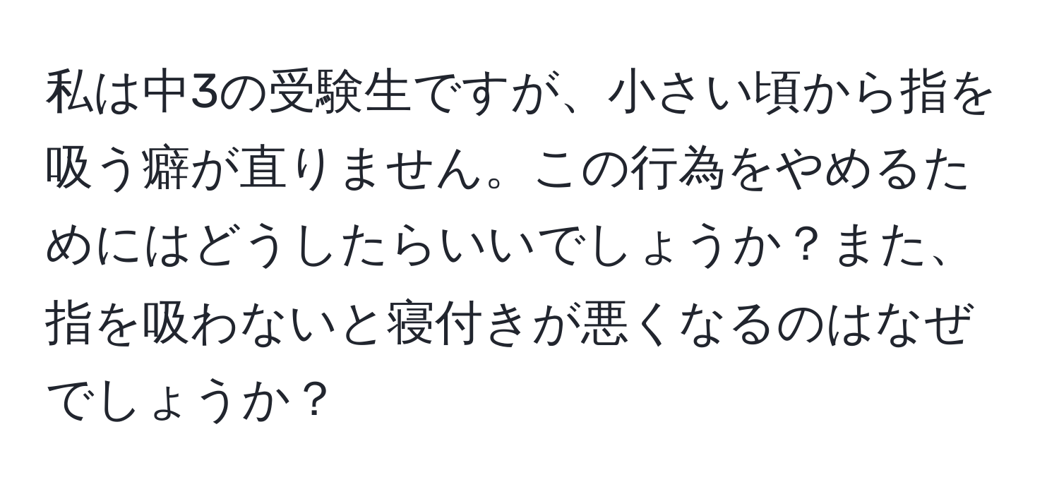 私は中3の受験生ですが、小さい頃から指を吸う癖が直りません。この行為をやめるためにはどうしたらいいでしょうか？また、指を吸わないと寝付きが悪くなるのはなぜでしょうか？