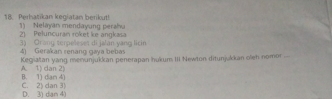 Perhatikan kegiatan berikut!
1) Nelayan mendayung perahu
2) Peluncuran roket ke angkasa
3) Orang terpeleset di jalan yang licin
4) Gerakan renang gaya bebas
Kegiatan yang menunjukkan penerapan hukum III Newton ditunjukkan oleh nomor ....
A. 1) dan 2)
B. 1) dan 4)
C. 2) dan 3)
D. 3) dan 4)