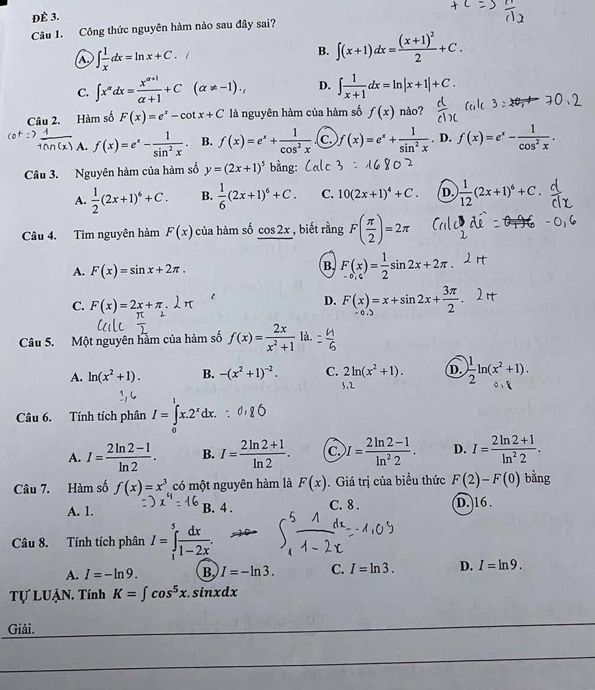 ĐÈ 3.
Câu 1. Công thức nguyên hàm nào sau đây sai?
A ∈t  1/x dx=ln x+C. 1 B. ∈t (x+1)dx=frac (x+1)^22+C.
C. ∈t x^(alpha)dx= (x^(alpha +1))/alpha +1 +C(alpha != -1). D. ∈t  1/x+1 dx=ln |x+1|+C.
Câu 2. Hàm số F(x)=e^x-cot x+C là nguyên hàm của hàm số f(x) nào?
A. f(x)=e^x- 1/sin^2x . B. f(x)=e^x+ 1/cos^2x  c. )f(x)=e^x+ 1/sin^2x . D. f(x)=e^x- 1/cos^2x .
Câu 3. Nguyên hàm của hàm số y=(2x+1)^5 bằng
A.  1/2 (2x+1)^6+C. B.  1/6 (2x+1)^6+C. C. 10(2x+1)^4+C. D.  1/12 (2x+1)^6+C.
Câu 4. Tìm nguyên hàm F(x) của hàm số cos 2x , biết rằng F( π /2 )=2π
A. F(x)=sin x+2π .
B F(x)= 1/2 sin 2x+2π .
C. F(x)=2x+π
D. F(x)=x+sin 2x+ 3π /2 .
Câu 5. Một nguyên hàm của hàm số f(x)= 2x/x^2+1  là.
A. ln (x^2+1). B. -(x^2+1)^-2. C. 2ln (x^2+1). D.  1/2 ln (x^2+1).
Câu 6. Tính tích phân I=∈tlimits _0^(1x.2^x)dx.
A. I= (2ln 2-1)/ln 2 . B. I= (2ln 2+1)/ln 2 . C. I= (2ln 2-1)/ln^22 . D. I= (2ln 2+1)/ln^22 .
Câu 7. Hàm số f(x)=x^3 có một nguyên hàm là F(x). Giá trị của biểu thức F(2)-F(0) bǎng
A. 1. B. 4 . C. 8 . D.16.
Câu 8. Tính tích phân I=∈tlimits _1^(5frac dx)1-2x.
A. I=-ln 9. B. I=-ln 3. C. I=ln 3. D. I=ln 9.
Tự LUẠN. Tính K=∈t cos^5x.sin xdx
Giải.