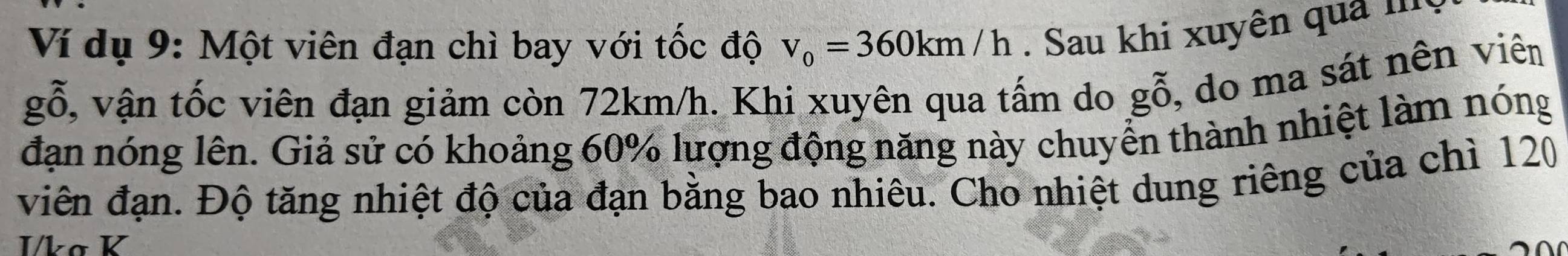 Ví dụ 9: Một viên đạn chì bay với tốc độ v_0=360km/h. Sau khi xuyên quả m 
gỗ, vận tốc viên đạn giảm còn 72km/h. Khi xuyên qua tấm do gỗ, do ma sát nên viên 
đạn nóng lên. Giả sử có khoảng 60% lượng động năng này chuyển thành nhiệt làm nóng 
viên đạn. Độ tăng nhiệt độ của đạn bằng bao nhiêu. Cho nhiệt dung riêng của chì 120
I/kø K