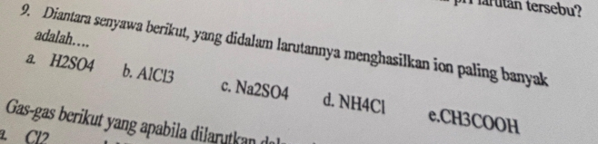 arutan tersebu?
adalah…
9. Diantara senyawa berikut, yang didalam larutannya menghasilkan ion paling banyak
a. H2SO4 b. AlCl3 c. Na2SO4 d. NH4Cl e. CH3COOH
Gas-gas berikut yang apabila dilarutkan de
Cl2