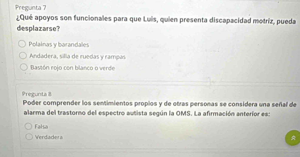 Pregunta 7
¿Qué apoyos son funcionales para que Luis, quien presenta discapacidad motriz, pueda
desplazarse?
Polainas y barandales
Andadera, silla de ruedas y rampas
Bastón rojo con blanco o verde
Pregunta 8
Poder comprender los sentimientos propios y de otras personas se considera una señal de
alarma del trastorno del espectro autista según la OMS. La afirmación anterior es:
Falsa
Verdadera