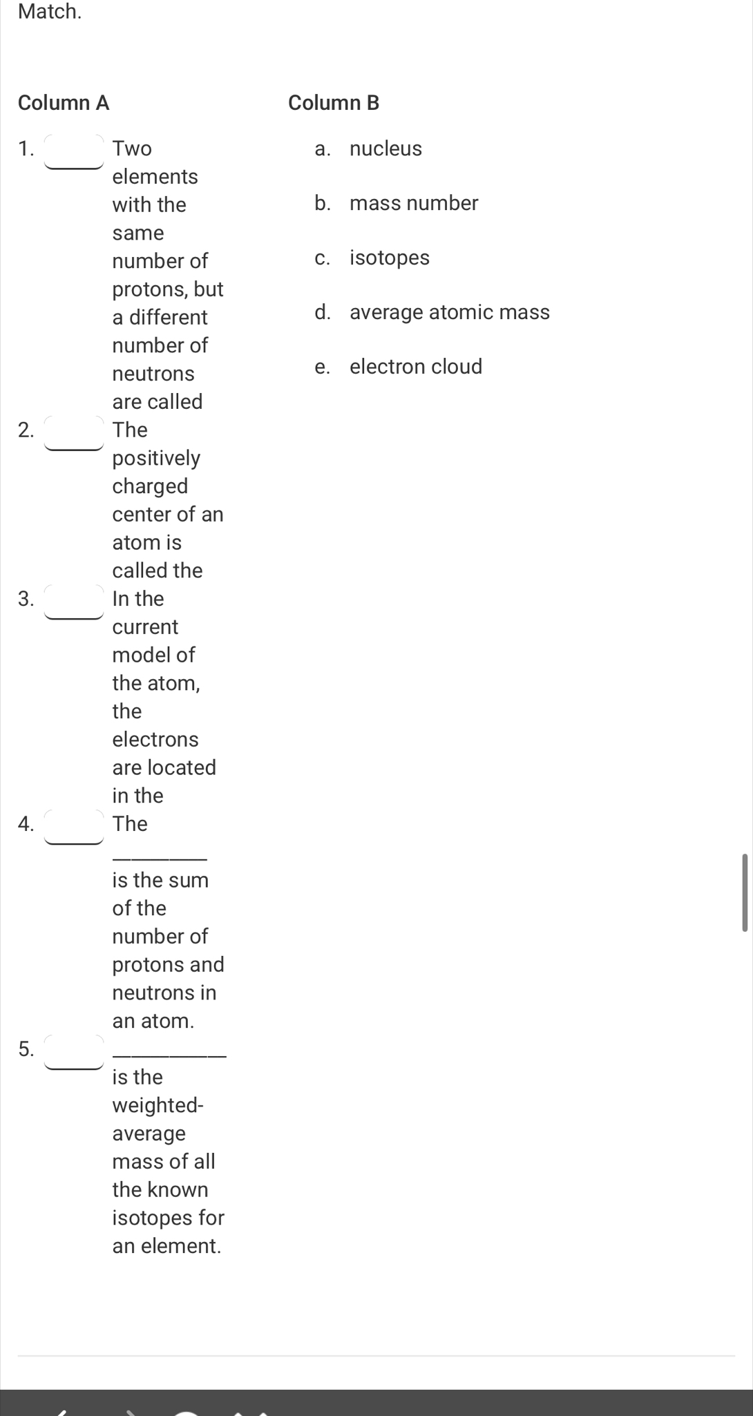 Match.
Column A Column B
_
1. Two a. nucleus
elements
with the b. mass number
same
number of c. isotopes
protons, but
a different d. average atomic mass
number of
neutrons
e. electron cloud
are called
_
2. The
positively
charged
center of an
atom is
called the
_
3. In the
current
model of
the atom,
the
electrons
are located
in the
_
4. The
_
is the sum
of the
number of
protons and
neutrons in
an atom.
_
5.
_
is the
weighted-
average
mass of all
the known
isotopes for
an element.