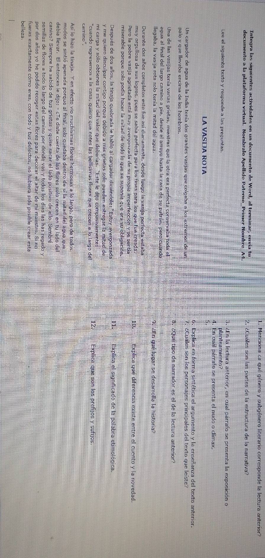 Menciona ¿a qué género y subgénero literario corresponde la lectura anterior?
Integra las siguientes actividades en un documento de Word, al terminar, envía tu
documento a la plataforma virtual. Nombralo Apellido Paterno_Primer Nombre_A4.
2. ¿Cuáles son las partes de la estructura de la narrativa?
3. ¿En la lectura anterior, en cual párrafo se presenta la exposición o
Lee el siguiente texto y responde a las preguntas. planteamiento?
4. En cuál párrafo se presenta el nudo o clímax.
LA VASÍJA ROTA
6. Explica en forma sintética el argumento y la enseñanza del texto anterior.
Un cargador de agua de la India tenía dos grandes vasijas que colgaba a los extremos de un 7:¿Cuáles son los personajes principales del texto que leíste?
palo y que Ilevaba encima de los hombros.
8. ¿Qué tipo de narrador es el de la lectura anterior?
Una de las vasijas tenía varias grietas, mientras que la otra era perfecta conservaba toda el
agua al final del largo camino a pie, desde el arroyo hasta la casa de su patrón, pero cuando
llegaba, la vasija rota solo tenía la mitad del agua. 9. ¿En qué lugar se desarrolla la historia?
Durante dos años completos esto fue así diariamente, desde luego la vasija perfecta estaba
muy orgullosa de sus logros, pues se sabía perfecta para los fines para los que fue creada: 10. Explica qué diferencia existe entre el cuento y la novedad.
Pero la pobre vasija agrietada está muy avergonzada de su propia imperfección y se sentía
miserable porque solo podía hacer la mitad de todo lo que se suponía que era su obligación.
Después de dos años, la tinaja quebrada le hablo al cargador diciéndole: "Estoy avergonzada
1. Explica el significado de la palabra etimológica.
y me quiero disculpar contigo porque debido a mis grietas solo pueden entregar la mitad de
mi carga y sólo obtienes la mitad del valor que deberías. "Este le dijo compasivamente:
*cuando regresemos a la casa, quiero que notes las bellísimas flores que crecen a lo largo del
12. Explica que son los prefijos y suñjos.
camino".
Así lo hizo la tinaja. Y en efecto vio muchísimas flores hermosas a lo largo, pero de todos.
modos se sintió apenada porque al final, solo quedaba dentro de sí la mitad del agua que
debía llevar. El entonces le dijo:- ¿Te diste cuenta de las flores solo crecen en tu lado del
canino? Siempre he sabido de tus grietas y quise sacar el lado positivo de ello. Sembré
semillas de flores a todo lo largo del camino por donde vas y todos los días las has regado y
por dos años yo he podido recoger estas flores para decorar el altar de mi maestro. Si no
fueras exactamente cómo eres, con todo y tus defectos, no hubiera sido posible crear esta
belleza