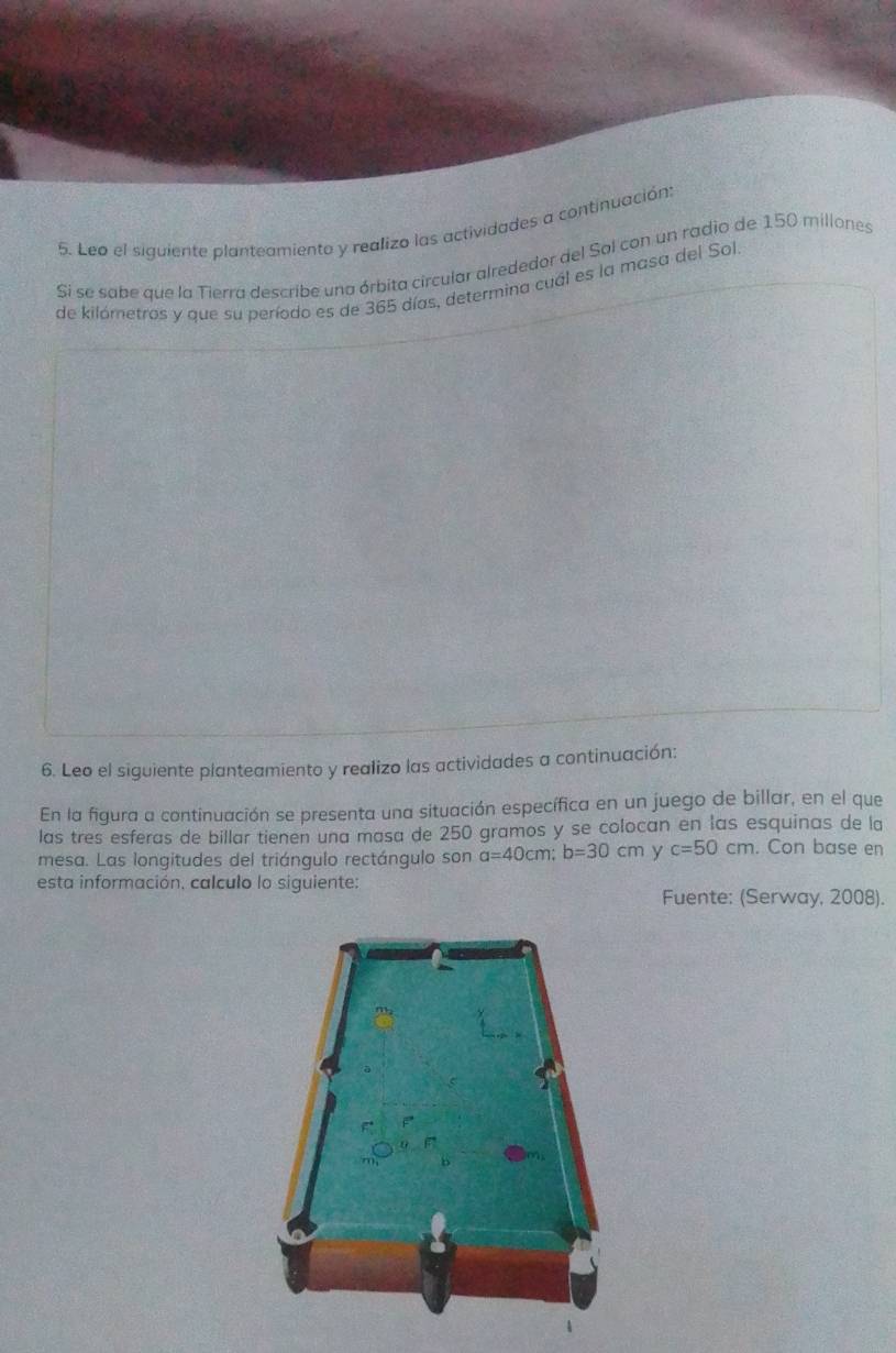 Leo el siguiente planteamiento y realizo las actividades a continuación: 
Si se sabe que la Tierra describe una órbita circular alrededor del Sol con un radio de 150 millones
de kilómetros y que su período es de 365 días, determina cual es la masa del Sol 
6. Leo el siguiente planteamiento y realizo las actividades a continuación: 
En la figura a continuación se presenta una situación específica en un juego de billar, en el que 
las tres esferas de billar tienen una masa de 250 gramos y se colocan en las esquinas de la 
mesa. Las longitudes del triángulo rectángulo son a=40cm; b=30cm y c=50cm. Con base en 
esta información, calculo lo siguiente: 
Fuente: (Serway, 2008).