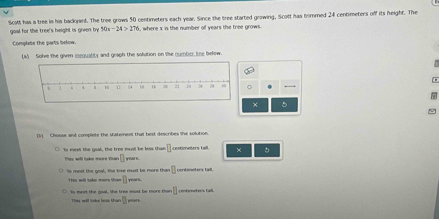 Scott has a tree in his backyard. The tree grows 50 centimeters each year. Since the tree started growing, Scott has trimmed 24 centimeters off its height. The
goal for the tree's height is given by 50x-24>276 , where x is the number of years the tree grows.
Complete the parts below.
(a) Solve the given inequality and graph the solution on the number line below.
× 5
(b) Choose and complete the statement that best describes the solution.
To meet the goal, the tree must be less than □ centimeters tall. × 5
This will take more than □ . years.
To meet the goal, the tree must be more than □ centimeters tall.
This will take more than □ years.
To meet the goal, the tree must be more than □ centimeters tall.
This will take less than □ years.