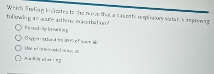 Which finding indicates to the nurse that a patient's respiratory status is improving
following an acute asthma exacerbation?
Pursed-lip breathing
Oxygen saturation 89% of room air
Use of intercostal muscles
Audible wheezing