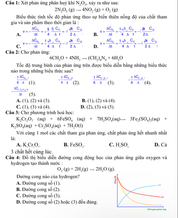 Xét phản ứng phân huỷ khí N_2O_5 , xảy ra như sau:
2N_2O_5(g)to 4NO_2(g)+O_2(g)
Biểu thức tính tốc độ phản ứng theo sự biến thiên nồng độ của chất tham
gia và sản phầm theo thời gian là :
A. v=-frac △ C_O_2△ t=- 1/4 frac △ C_0△ t=- 2/2 frac MC_02△  v=frac △ C_o_2△ t=frac 1_N△ _2C_o4△ t=-:frac MC_o2△ .
B.
C. v=-frac Delta C_O_2△ t= 1/4 frac △ _2C_0Delta t=-/ frac _2MC_02Delta . D. v=frac △ C_o_2△ t= 1/4 frac △ _2C_o△ t=-/ frac _NC_02△ 
Câu 2: Cho phản ứng:
6CH_2O+4NH_3to (CH_2)_6N_4+6H_2O
Tốc độ trung bình của phản ứng trên được biểu diễn bằng những biểu thức
nào trong những biểu thức sau?
 1/6 frac △ C_H_2△  (1) - 1/4 frac △ C_N_3N△ (2).  1/6 frac △ C_C_H△  (3). - 1/6 frac △ C_c_H△ (4).

-frac △ C_1c_2H_4N△ t(5
A. (1) ), (2) và (3). B. (1),( 2) và (4).
C. (1). , (3) và (4). D. (2) , (3) và (5).
Câu 3: Cho phương trình hoá học:
K_2Cr_2O_7(aq)+6FeSO_4(aq)+7H_2SO_4(aq)to 3Fe_2(SO_4)_3(aq)+
K_2SO_4(aq)+Cr_2SO_4(aq)+7H_2O(l)
Với cùng 1 mol các chất tham gia phản ứng, chất phản ứng hết nhanh nhất
là:
A. K_2Cr_2O_7. B. FeSO₂. C. H SO, D. Cả
3 chất hết cùng lúc.
Câu 4: Đồ thị biểu diễn đường cong động học của phản ứng giữa oxygen và
hydrogen tạo thành nước :
O_2(g)+2H_2(g)to 2H_2O(g).
Đường cong nào của hydrogen?
A. Đường cong shat o(1).
B. Đường cong shat o(2).
C. Đường cong shat O (3).
D. Đường cong shat o (2) hoặc (3) đều đúng.