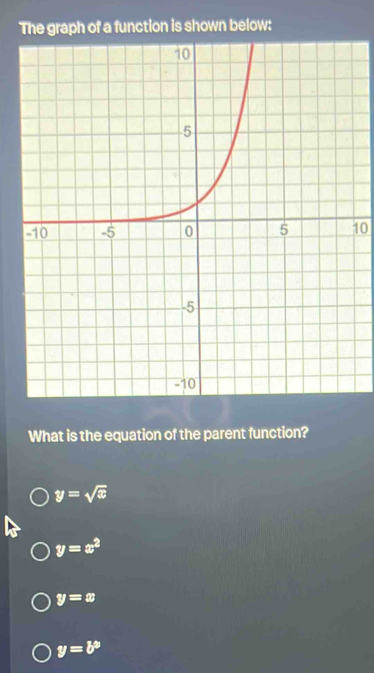 The graph of a function is shown below:
10
What is the equation of the parent function?
y=sqrt(x)
y=x^2
y=x
y=b^9