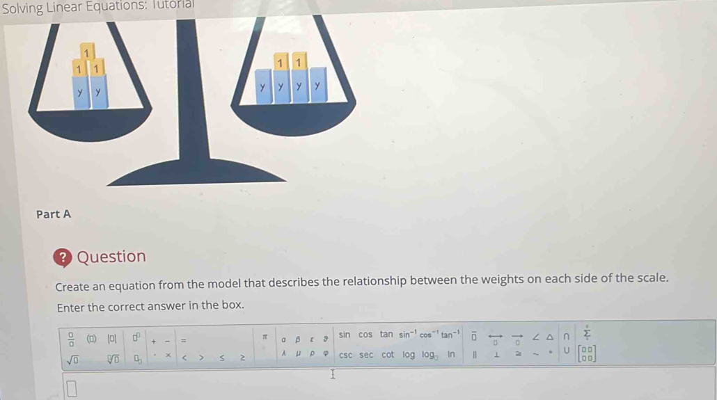 Solving Linear Equations: Tutorial 
Part A 
? Question 
Create an equation from the model that describes the relationship between the weights on each side of the scale. 
Enter the correct answer in the box. 
 □ /□   () |0| □^(□) + - = a β [ 9 sin cos tan sin^- cos1 tan overline □  vector □  / ^ n sumlimits _isumlimits 
π
□ 
sqrt(□ ) sqrt[□](□ ) □ _□  x > 2 A μ p φ csc sec cot log og_□  In | 1 ~ U