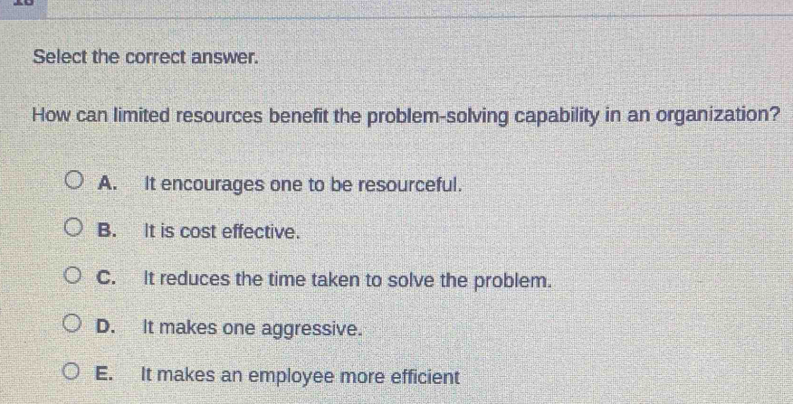 Select the correct answer.
How can limited resources benefit the problem-solving capability in an organization?
A. It encourages one to be resourceful.
B. It is cost effective.
C. It reduces the time taken to solve the problem.
D. It makes one aggressive.
E. It makes an employee more efficient