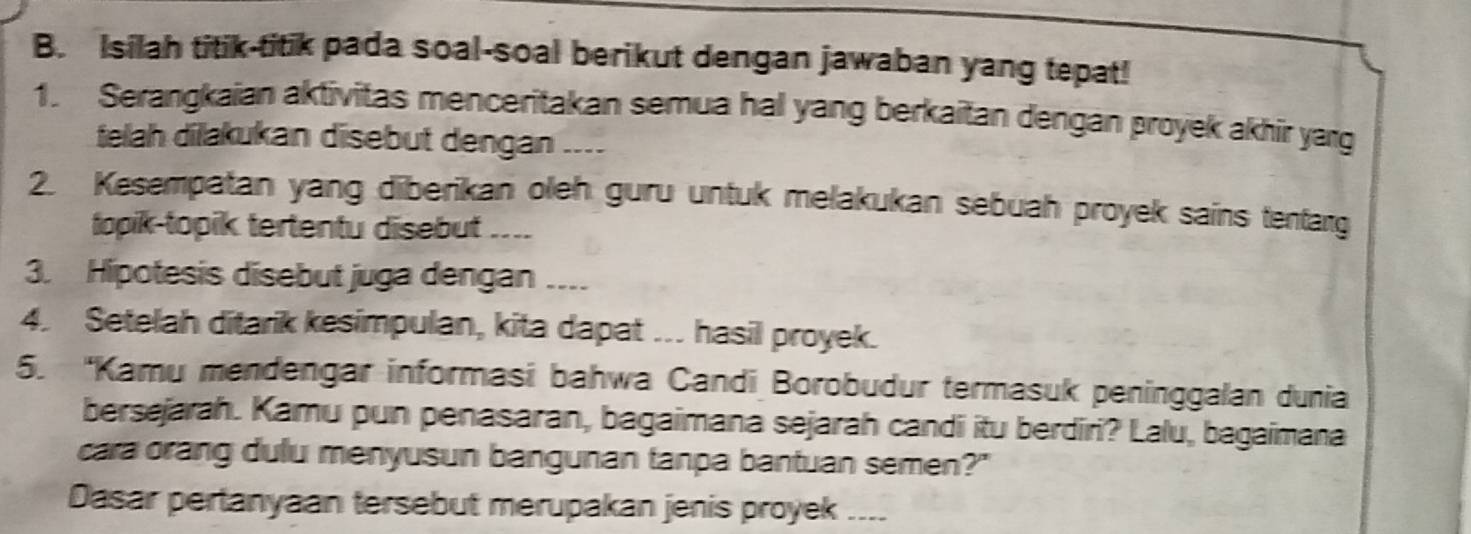 Isilah titik-titik pada soal-soal berikut dengan jawaban yang tepat! 
1. Serangkaian aktivitas menceritakan semua hal yang berkaitan dengan proyek akhir yarg 
telah dilakukan disebut dengan .... 
2. Kesempatan yang diberikan oleh guru untuk melakukan sebuah proyek sains tentarg 
topik-topik tertentu disebut .... 
3. Hipotesis disebut juga dengan .... 
4. Setelah ditarik kesimpulan, kita dapat ... hasil proyek. 
5. 'Kamu mendengar informasi bahwa Candi Borobudur termasuk peninggalan dunia 
bersejarah. Kamu pun penasaran, bagaimana sejarah candi itu berdiri? Lalu, bagaimana 
cara orang dulu menyusun bangunan tanpa bantuan semen?" 
Dasar pertanyaan tersebut merupakan jenis proyek_