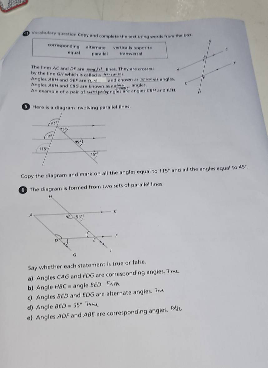 Vocabulary question Copy and complete the text using words from the box.
corresponding alternate vertically opposite
equal parallel transversal
_
The lines AC and DF are  lines. They are crossed 
by the line GH which is called a ta n s oer s a 
Angles ABH and GEF are __and known as altumal angles.
Angles ABH and CBG are known as vied angles
An example of a pair of tripoangles are angles CBH and FEH.
D Here is a diagram involving parallel lines.
Copy the diagram and mark on all the angles equal to 115° and all the angles equal to 45°.
6 The diagram is formed from two sets of parallel lines.
Say whether each statement is true or false.
a) Angles CAG and FDG are corresponding angles. Tr
b) Angle HBC= angle BED
c) Angles BED and EDG are alternate angles. T
d) Angle BED=55° True
e) Angles ADF and ABE are corresponding angles.