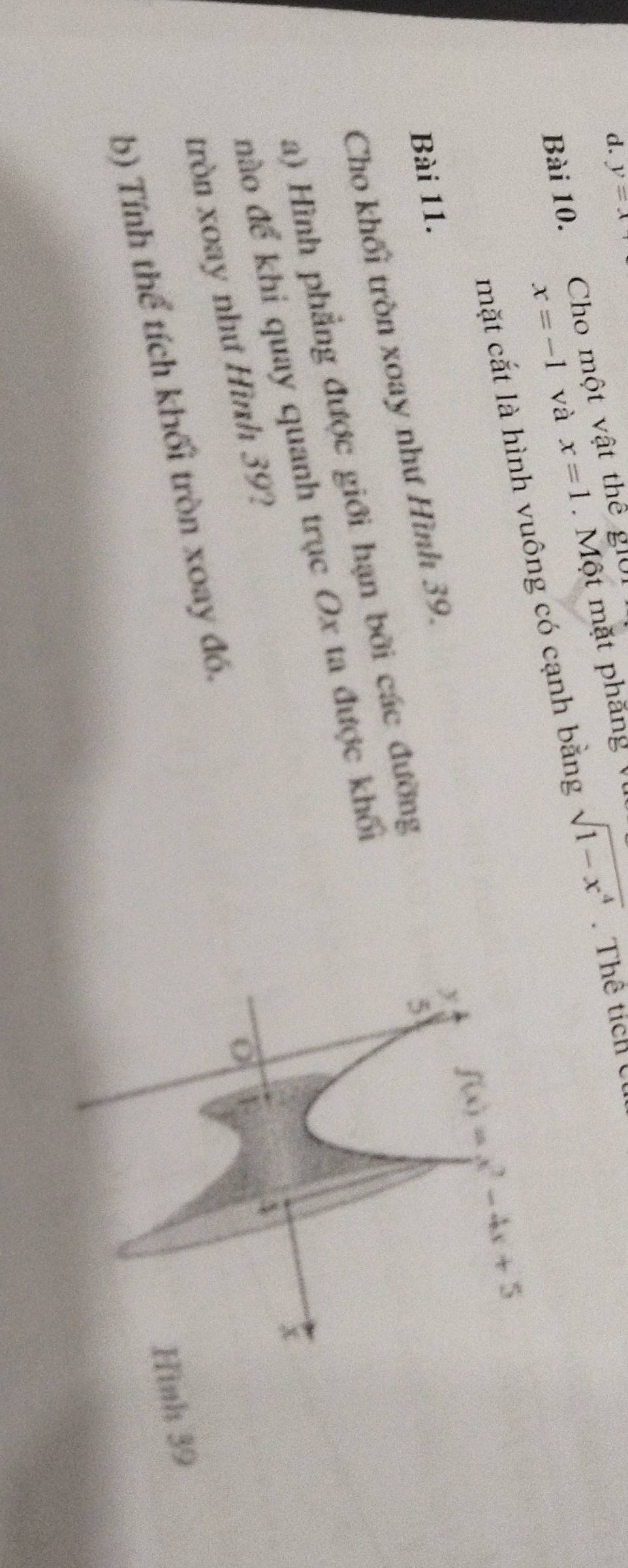 d. y=x
x=-1 và x=1. Một mặt phăng V
Bài 10. Cho một vật thể giời
mặt cắt là hình vuông có cạnh bằng sqrt(1-x^4).Thể tích Cú
y f(x)=x^2-4x+5
Bài 11.
Cho khối tròn xoay như Hình 39.
a) Hình phẳng được giới hạn bởi các đường
5
đào để khi quay quanh trục Ox ta được khối
x
tròn xoay như Hình 39?
Hình 39
b) Tính thể tích khối tròn xoay đó.