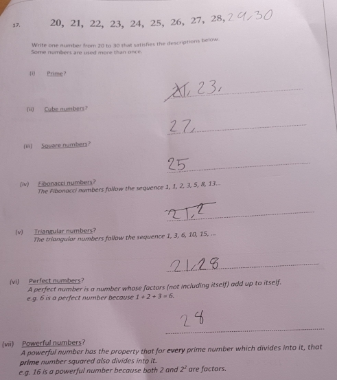 20, 21, 22, 23, 24, 25, 26 ， 27 ， 28 ， 
Write one number from 20 to 30 that satisfies the descriptions below. 
Some numbers are used more than once. 
(i) Prime? 
_ 
(ii) Cube numbers? 
_ 
(iii) Square numbers? 
_ 
(iv) Fibonacci numbers? 
The Fibonacci numbers follow the sequence 1, 1, 2, 3, 5, 8, 13.. 
_ 
(v) Triangular numbers? 
The triangular numbers follow the sequence 1, 3, 6, 10, 15, ... 
_ 
(vi) Perfect numbers? 
A perfect number is a number whose factors (not including itself) add up to itself. 
e.q. 6 is a perfect number because 1+2+3=6. 
_ 
(vii) Powerful numbers? 
A powerful number has the property that for every prime number which divides into it, that 
prime number squared also divides into it. 
e.g. 16 is a powerful number because both 2 and 2^2 are factors.