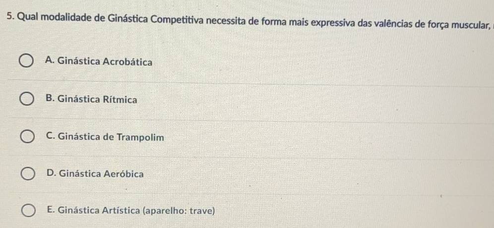 Qual modalidade de Ginástica Competitiva necessita de forma mais expressiva das valências de força muscular,
A. Ginástica Acrobática
B. Ginástica Rítmica
C. Ginástica de Trampolim
D. Ginástica Aeróbica
E. Ginástica Artística (aparelho: trave)