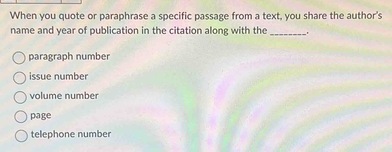 When you quote or paraphrase a specific passage from a text, you share the author’s
name and year of publication in the citation along with the _.
paragraph number
issue number
volume number
page
telephone number