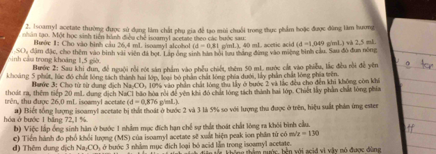 Isoamyl acetate thường được sử dụng làm chất phụ gia để tạo mùi chuối trong thực phẩm hoặc được đùng làm hương
nhân tạo. Một học sinh tiền hành điều chế isoamyl acetate theo các bước sau:
Bước 1: Cho vào bình cầu 26,4 mL isoamyl alcohol (d=0,81 g/mL), 40 mL acetic acid (d=1,049
SO, đậm đặc, cho thêm vào bình vài viên đá bọt. Lãp ông sinh hàn hỏi lưu thắng đứng vào miệng bình cầu. Sau đó đun nóng g/mL) và 2,5 mL
hnh cầu trong khoảng 1,5 giờ.
Bước 2: Sau khi đun, để nguội rồi rót sản phẩm vào phêu chiết, thêm 50 mL nước cắt vào phiễu, lắc đều rồi để yên
khoảng 5 phút, lúc đó chất lỏng tách thành hai lớp, loại bó phần chất lỏng phía dưới, lấy phần chất lông phia trên,
Bước 3: Cho từ từ dung dịch Na CO_3 10% vào phần chất lỏng thu lấy ở bước 2 và lắc đều cho đến khi không còn khí
thoát ra, thêm tiếp 20 mL dung dịch NaCl bão hòa rội để yên khi đó chát lóng tách thành hai lớp. Chiết lấy phần chất lòng phía
trên, thu được 26,0 mL isoamyl acetate (d=0.876g/mL)
a) Biết tổng lượng isoamyl acetate bị thất thoát ở bước 2 và 3 là 5% so với lượng thu được ở trên, hiệu suất phản ứng ester
hóa ở bước 1 bằng 72,1 %.
b) Việc lắp ống sinh hàn ở bước 1 nhằm mục đích hạn chế sự thất thoát chất lỏng ra khỏi bình cầu.
c) Tiến hành đo phố khối lượng (MS) của isoamyl acetate sẽ xuất hiện peak ion phân tử có m/z=130
d) Thêm dung dịch Na CO_3 ở bước 3 nhằm mục đích loại bỏ acid lẫn trong isoamyl acetate.
h diện tốt không thẩm nước, bền với acid vì vây nó được dùng