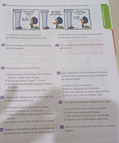 No diálogo entre Armandinho e sua mãe, qual a perspectiva de cada um deles sobre o assunto?
a) Armandinho fala da lavoura de trigo. c) Armandinho fala do alimento pronto para comer.
b) A mãe fala do alimento pronto para comer. d) Ambos falam da mesma coisa.
Por que a palavra "joio' está com acento na última d Como se explica a concordância verbal na fala "Eu
fala do Armadinho? que não fuì"?
_
_
_
_
_
_
64 Em que consiste o humor da tirinha?
_
a) Na aproximação dos sentidos entre "separar o da Qual a importância da manifestação de surpresa
shoyo'' e 'separar o joio" do trigo. na última fala do Armandinho para a compreen-
b) No jogo de palavras ''separar" e "colocar". são geral da tirinha?
c) Na irritação que Armadinho expressa no sequn-
do quadro. a) Construir o humor da tirinha.
d) Na intenção da mãe de confundir o filho. b) Mostrar a ignorância do Armadinho.
c) Incentivar a pesquisa de palavras desconhecidas.
6A fala da mãe dialoga com outro texto que é de d) Mostrar que a mãe não respeita o filho.
conhecimento público. Qual?
69º O que significa a expressão "separar o joio do trigo"?
a) A 'Parábola do joio'', encontrada na Bíblia.
b) O livro O peregrino, de John Bunyan. a) Conviver com o bem e o mal misturados.
c) A fábula A formiga e o grão de trigo, de Leonardo b) Proïbir as pessoas de serem iguais.
da Vinci. c) Não condenar as pessoas por suas atitudes.
d) A música 'Cio da Terra'', de Milton Nascimento. d) Separar o que é bom daquilo que é mau.
66. Explique a concordância verbal na primeira fala 70 Qual foi a conclusão de Armandinho no último
do Armandinho: "Quem colocou shoyo no trigo?". quadro?
_
_
_
_