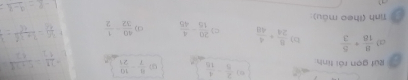  2/5 - 4/15 
Rút gọn rồi tính:
 8/7 - 10/21 
a)  8/18 + 5/3  b)  8/24 + 4/48  c)  20/15 - 4/45  d)  40/32 - 1/2 
Tinh (theo màu):