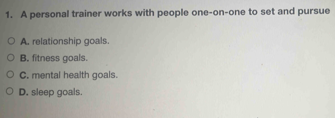 A personal trainer works with people one-on-one to set and pursue
A. relationship goals.
B. fitness goals.
C. mental health goals.
D. sleep goals.