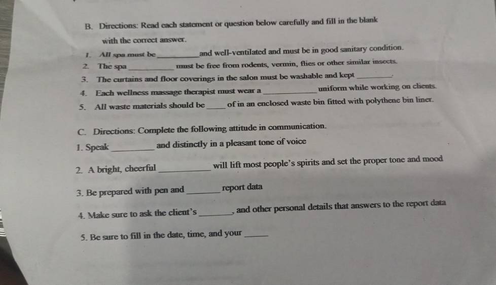 Directions: Read each statement or question below carefully and fill in the blank 
with the correct answer. 
1. All spa must be_ and well-ventilated and must be in good sanitary condition. 
2. The spa _must be free from rodents, vermin, flies or other similar insects. 
3. The curtains and floor coverings in the salon must be washable and kept_ . 
4. Each wellness massage therapist must wear a _uniform while working on clients 
5. All waste materials should be_ of in an enclosed waste bin fitted with polythene bin liner. 
C. Directions: Complete the following attitude in communication. 
1. Speak_ and distinctly in a pleasant tone of voice 
2. A bright, cheerful _will lift most people’s spirits and set the proper tone and mood 
3. Be prepared with pen and_ report data 
4. Make sure to ask the client’s _, and other personal details that answers to the report data 
5. Be sure to fill in the date, time, and your_