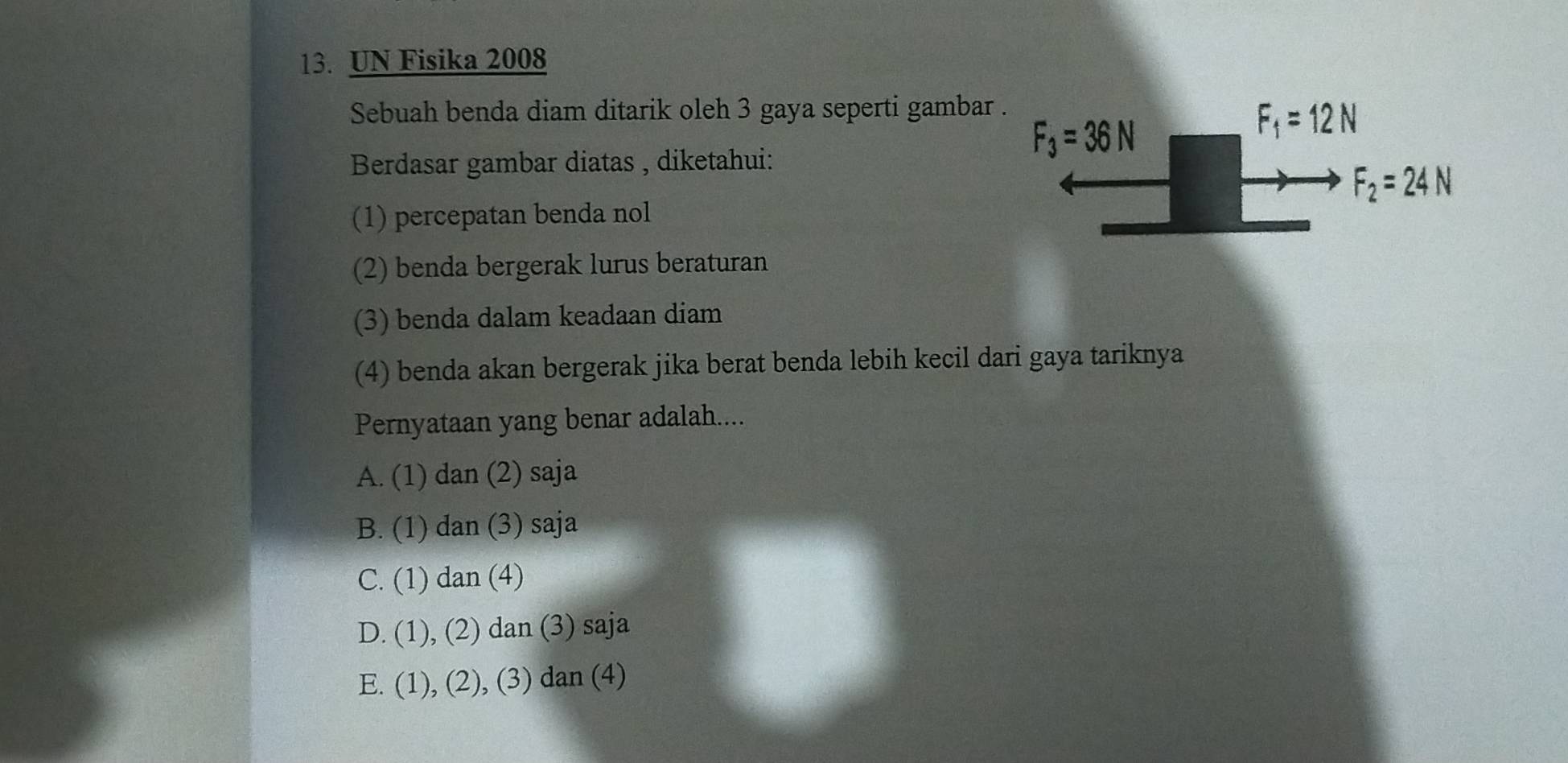 UN Fisika 2008
Sebuah benda diam ditarik oleh 3 gaya seperti gambar
Berdasar gambar diatas , diketahui:
(1) percepatan benda nol
(2) benda bergerak lurus beraturan
(3) benda dalam keadaan diam
(4) benda akan bergerak jika berat benda lebih kecil dari gaya tariknya
Pernyataan yang benar adalah....
A. (1) dan (2) saja
B. (1) dan (3) saja
C. (1) dan (4)
D. (1), (2) dan (3) saja
E. (1), (2), (3) dan (4)