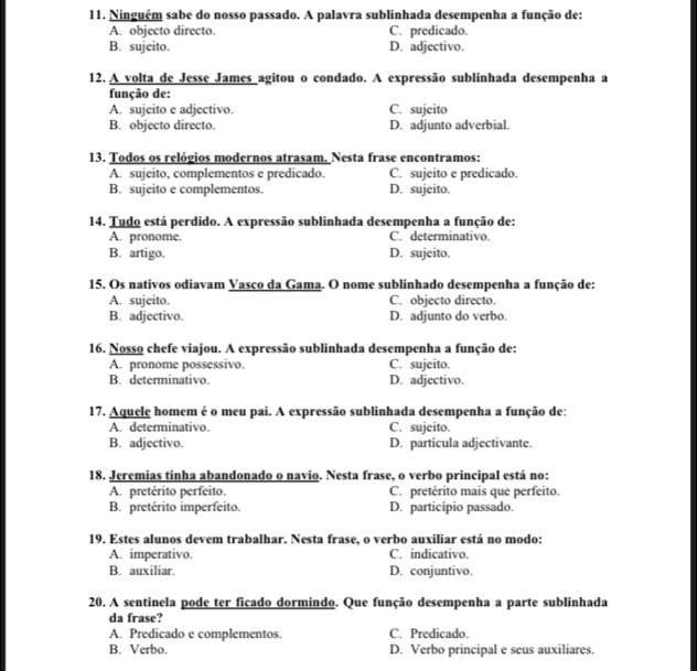 Ninguém sabe do nosso passado. A palavra sublinhada desempenha a função de:
A. objecto directo. C. predicado.
B. sujeito. D. adjectivo.
12. A volta de Jesse James agitou o condado. A expressão sublinhada desempenha a
função de:
A. sujeito e adjectivo. C. sujeito
B. objecto directo. D. adjunto adverbial.
13. Todos os relógios modernos atrasam. Nesta frase encontramos:
A. sujeito, complementos e predicado. C. sujeito e predicado.
B. sujeito e complementos. D. sujeito.
14. Tudo está perdido. A expressão sublinhada desempenha a função de:
A. pronome. C. determinativo.
B. artigo. D. sujeito.
15. Os nativos odiavam Vasco da Gama. O nome sublinhado desempenha a função de:
A. sujeito. C. objecto directo.
B. adjectivo. D. adjunto do verbo.
16. Nosso chefe viajou. A expressão sublinhada desempenha a função de:
A. pronome possessivo. C. sujeito.
B. determinativo. D. adjectivo.
17. Aquele homem é o meu pai. A expressão sublinhada desempenha a função de:
A. determinativo. C. sujeito.
B. adjectivo. D. partícula adjectivante.
18. Jeremias tinha abandonado o navio. Nesta frase, o verbo principal está no:
A. pretérito perfeito. C. pretérito mais que perfeito.
B. pretérito imperfeito. D. particípio passado.
19. Estes alunos devem trabalhar. Nesta frase, o verbo auxiliar está no modo:
A. imperativo. C. indicativo.
B. auxiliar. D. conjuntivo.
20. A sentinela pode ter ficado dormindo. Que função desempenha a parte sublinhada
da frase?
A. Predicado e complementos. C. Predicado.
B. Verbo. D. Verbo principal e seus auxiliares.