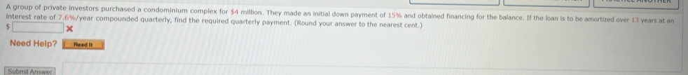 A group of private investors purchased a condominium complex for $4 million. They made an initial down payment of 15% and obtained financing for the balance. If the loan is to be amortized over 13 years at an 
interest rate of 7.6%/year compounded quarterly, find the required quarterly payment. (Round your answer to the nearest cent.) 
× 
Need Help? Read I 
Submit Answer