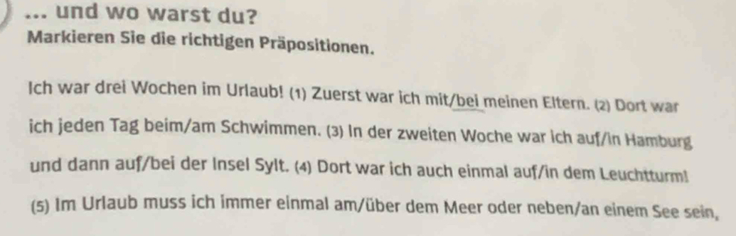 ... und wo warst du? 
Markieren Sie die richtigen Präpositionen. 
Ich war drei Wochen im Urlaub! (1) Zuerst war ich mit/bei meinen Eltern. (2) Dort war 
ich jeden Tag beim/am Schwimmen. (3) In der zweiten Woche war ich auf/in Hamburg 
und dann auf/bei der Insel Sylt. (4) Dort war ich auch einmal auf/in dem Leuchtturm! 
(5) Im Urlaub muss ich immer einmal am/über dem Meer oder neben/an einem See sein,