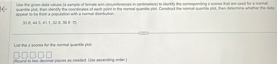 Use the given data values (a sample of female arm circumferences in centimeters) to identify the corresponding z scores that are used for a normal 
quantile plot, then identify the coordinates of each point in the normal quantile plot. Construct the normal quantile plot, then determine whether the data 
appear to be from a population with a normal distribution.
33.8, 44.3, 41.1, 32.9, 38.6 □ 
List the z scores for the normal quantile plot. 
□, □, □, □, □ 
(Round to two decimal places as needed. Use ascending order.)