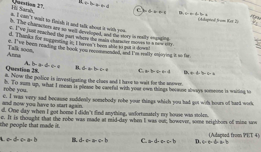 B. c-b-a-e-d
Question 27.
Hi Sarah, C. b-d-a-e-c D. c-e-d-b-a (Adapted from Ket 2)
a. I can’t wait to finish it and talk about it with you.
b. The characters are so well developed, and the story is really engaging.
c. I’ve just reached the part where the main character moves to a new city.
d. Thanks for suggesting it; I haven’t been able to put it down!
Jo
Talk soon,
e. I’ve been reading the book you recommended, and I’m really enjoying it so far,
Anna
A. -a-d-c-e B. d-a-b-c-e
Question 28. C. a-b-c-e-d D. e-d-b-c-a
a. Now the police is investigating the clues and I have to wait for the answer.
b. To sum up, what I mean is please be careful with your own things because always someone is waiting to
robe you.
c. I was very sad because suddenly somebody robe your things which you had got with hours of hard work
and now you have to start again.
d. One day when I got home I didn’t find anything, unfortunately my house was stolen.
e. It is thought that the robe was made at mid-day when I was out; however, some neighbors of mine saw
the people that made it.
(Adapted from PET 4)
A. e-d-c-a-b B. d-e-a-c-b C. a-d-e-c-b D. c-e-d-a-b