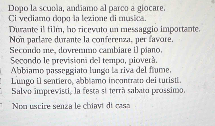 Dopo la scuola, andiamo al parco a giocare. 
Ci vediamo dopo la lezione di musica. 
Durante il film, ho ricevuto un messaggio importante. 
Non parlare durante la conferenza, per favore. 
Secondo me, dovremmo cambiare il piano. 
Secondo le previsioni del tempo, pioverà. 
Abbiamo passeggiato lungo la riva del fiume. 
Lungo il sentiero, abbiamo incontrato dei turisti. 
Salvo imprevisti, la festa si terrà sabato prossimo. 
Non uscire senza le chiavi di casa