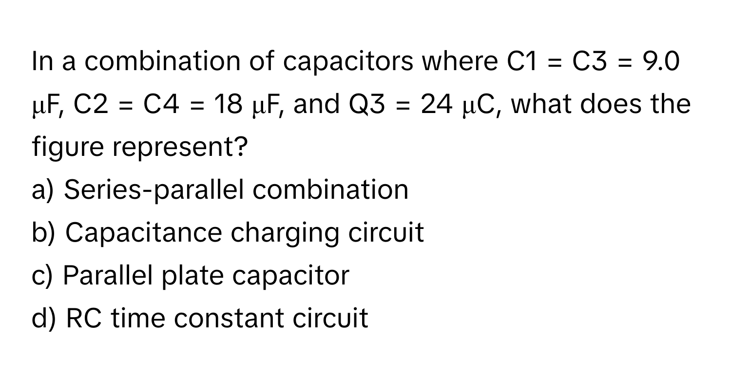 In a combination of capacitors where C1 = C3 = 9.0 μF, C2 = C4 = 18 μF, and Q3 = 24 μC, what does the figure represent?

a) Series-parallel combination 
b) Capacitance charging circuit 
c) Parallel plate capacitor 
d) RC time constant circuit