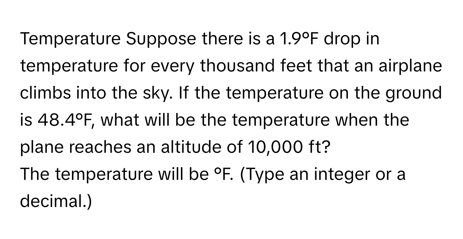 Temperature Suppose there is a 1.9°F drop in temperature for every thousand feet that an airplane  climbs into the sky. If the temperature on the ground is 48.4°F, what will be the temperature when the
plane reaches an altitude of 10,000 ft?
The temperature will be °F. (Type an integer or a decimal.)