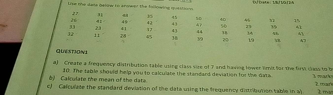 D/Date: 18/10/24 
Use the data below to answer the following questions.
27 31 48 35 45 50 40 46 32 25
26 41 49 42 43 47 50 29 39 42
33 23 41 37 43 44 38 34 46 41
32 11 28 45 38 39 20 19 38 47
QUestion1 
a) Create a frequency distribution table using class size of 7 and having lower limit for the first class to b 
10. The table should help you to calculate the standard deviation for the data. 3 marks 
b) Calculate the mean of the data. 2 mark 
c) Calculate the standard deviation of the data using the frequency distribution table in a). 2 mar